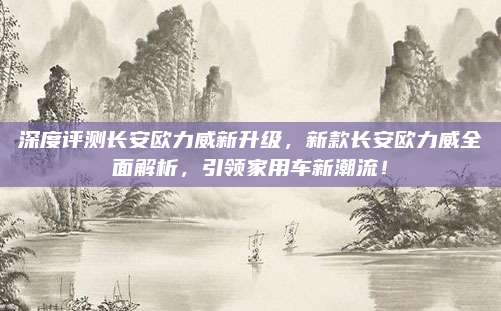 深度评测长安欧力威新升级，新款长安欧力威全面解析，引领家用车新潮流！