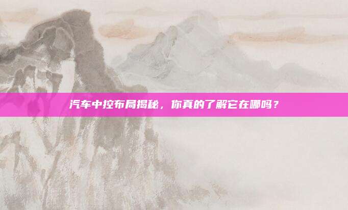 汽车中控布局揭秘，你真的了解它在哪吗？