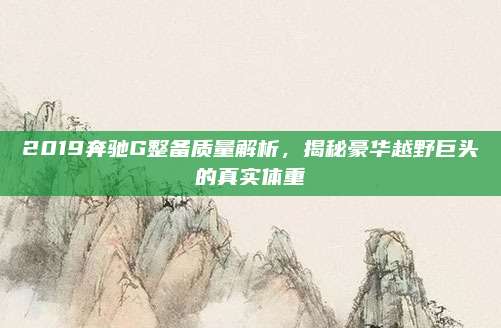 2019奔驰G整备质量解析，揭秘豪华越野巨头的真实体重