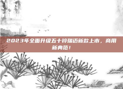 2023年全面升级五十铃瑞迈新款上市，商用新典范！