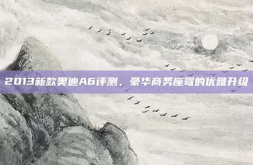 2013新款奥迪A6评测,豪华商务座驾的优雅升级
