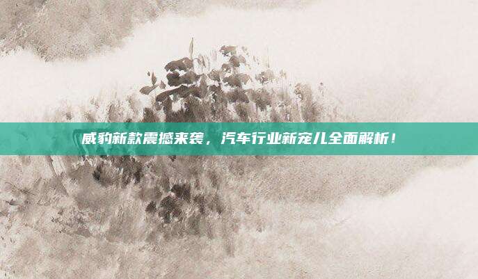 威豹新款震撼来袭，汽车行业新宠儿全面解析！