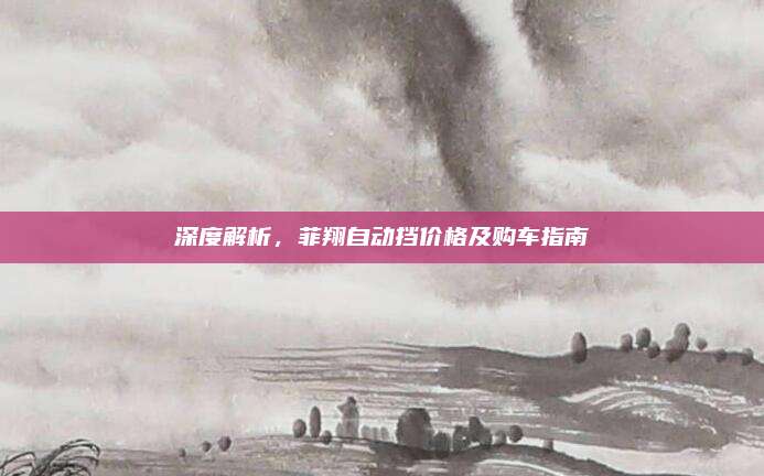 深度解析，菲翔自动挡价格及购车指南