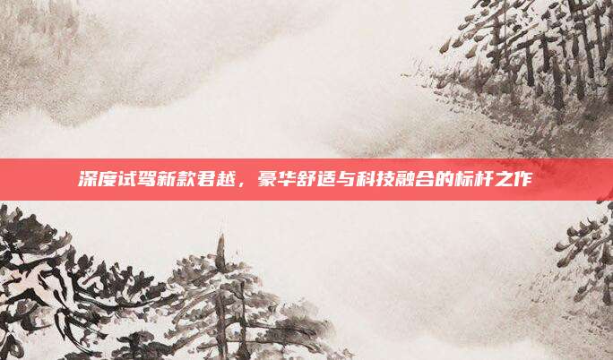 深度试驾新款君越，豪华舒适与科技融合的标杆之作