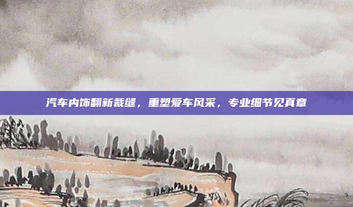 汽车内饰翻新裁缝，重塑爱车风采，专业细节见真章