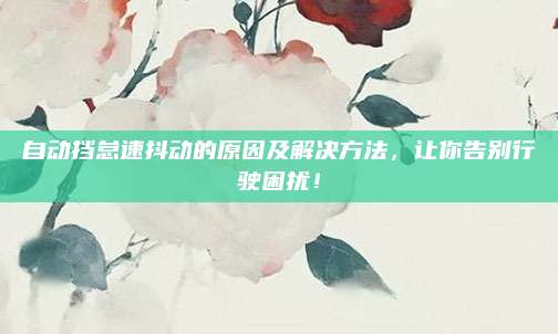 自动挡怠速抖动的原因及解决方法，让你告别行驶困扰！
