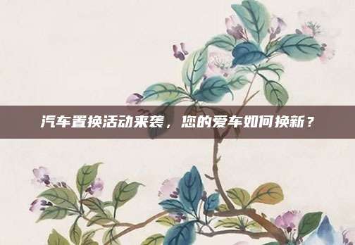 汽车置换活动来袭，您的爱车如何换新？