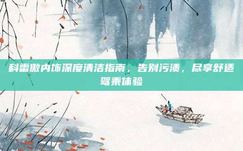 科雷傲内饰深度清洁指南，告别污渍，尽享舒适驾乘体验