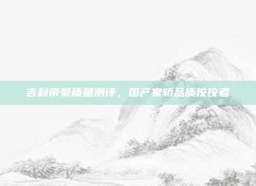 吉利帝豪质量测评，国产家轿品质佼佼者