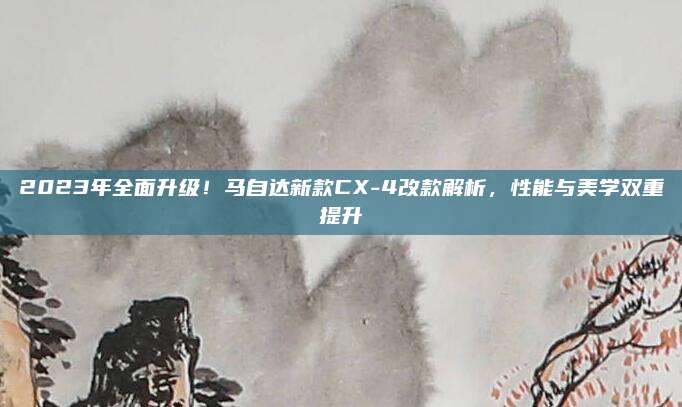 2023年全面升级！马自达新款CX-4改款解析，性能与美学双重提升