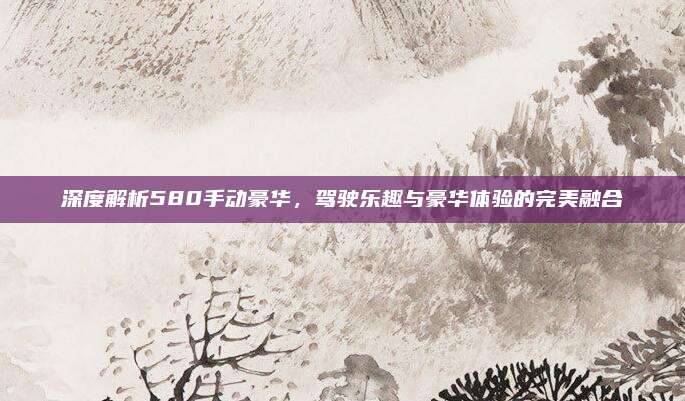深度解析580手动豪华，驾驶乐趣与豪华体验的完美融合