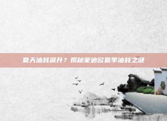 夏天油耗飙升？揭秘蒙迪欧夏季油耗之谜