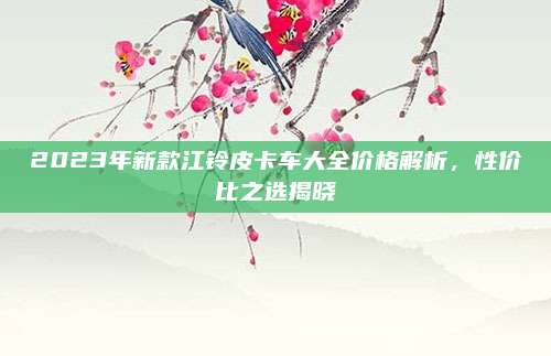 2023年新款江铃皮卡车大全价格解析，性价比之选揭晓