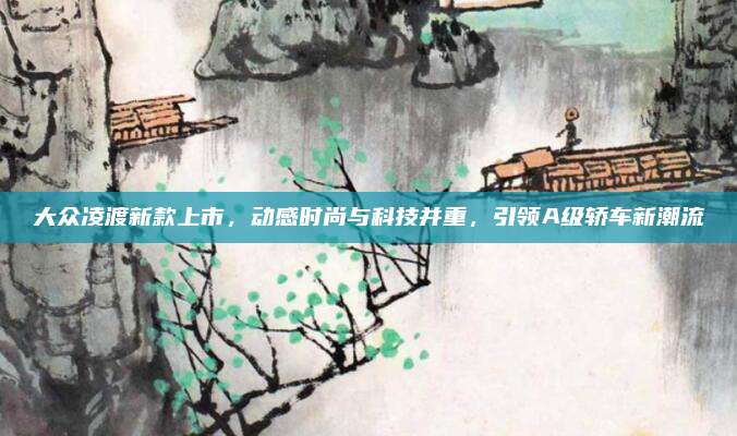 大众凌渡新款上市，动感时尚与科技并重，引领A级轿车新潮流