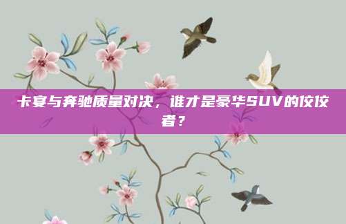 卡宴与奔驰质量对决，谁才是豪华SUV的佼佼者？