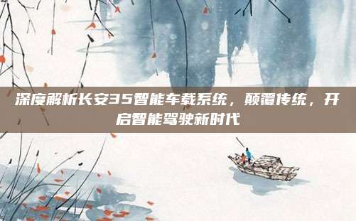 深度解析长安35智能车载系统，颠覆传统，开启智能驾驶新时代