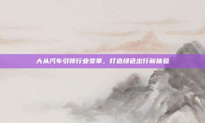 大从汽车引领行业变革，打造绿色出行新体验