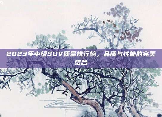 2023年中级SUV质量排行榜，品质与性能的完美结合