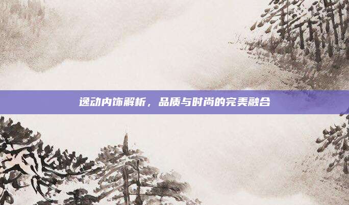 逸动内饰解析，品质与时尚的完美融合
