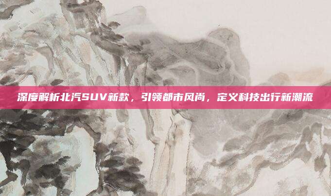 深度解析北汽SUV新款，引领都市风尚，定义科技出行新潮流
