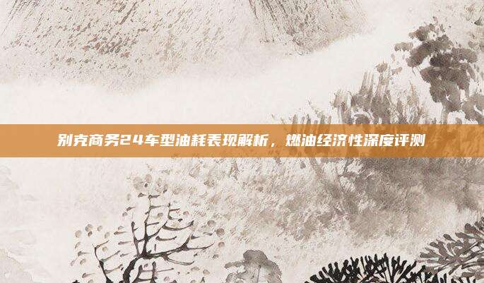 别克商务24车型油耗表现解析，燃油经济性深度评测