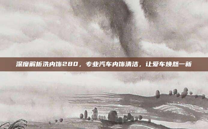 深度解析洗内饰280，专业汽车内饰清洁，让爱车焕然一新