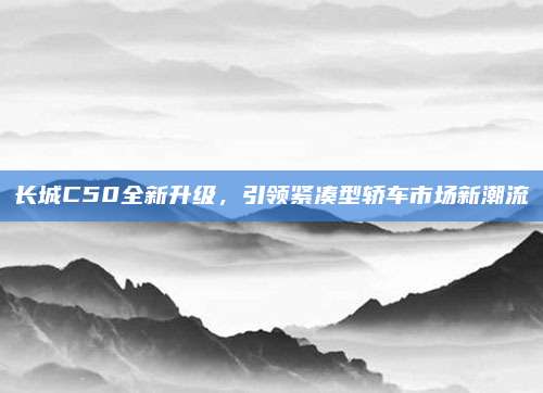 长城C50全新升级，引领紧凑型轿车市场新潮流