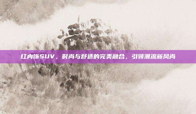 红内饰SUV，时尚与舒适的完美融合，引领潮流新风尚