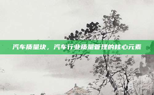 汽车质量块，汽车行业质量管理的核心元素
