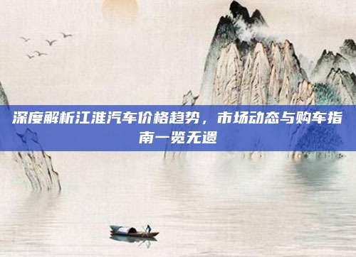 深度解析江淮汽车价格趋势，市场动态与购车指南一览无遗