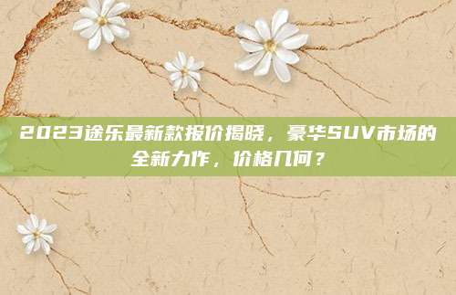 2023途乐最新款报价揭晓，豪华SUV市场的全新力作，价格几何？