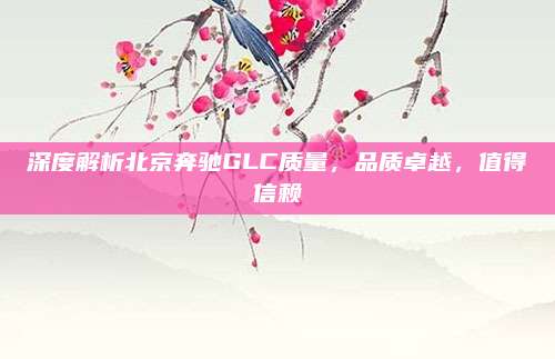 深度解析北京奔驰GLC质量，品质卓越，值得信赖
