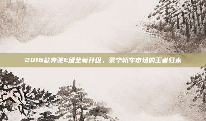 2016款奔驰E级全新升级，豪华轿车市场的王者归来