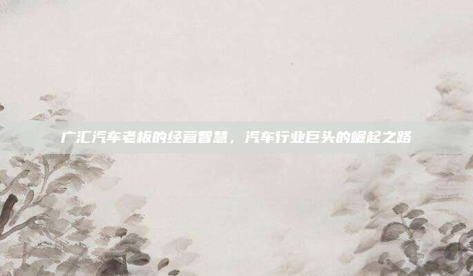 广汇汽车老板的经营智慧，汽车行业巨头的崛起之路