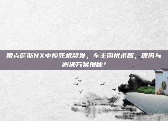 雷克萨斯NX中控死机频发，车主困扰求解，原因与解决方案揭秘！