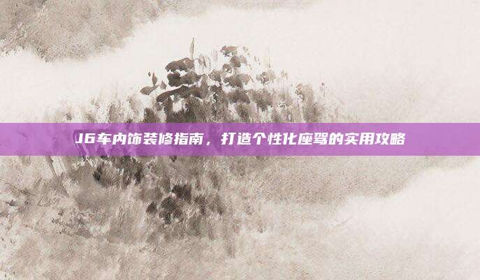 J6车内饰装修指南，打造个性化座驾的实用攻略