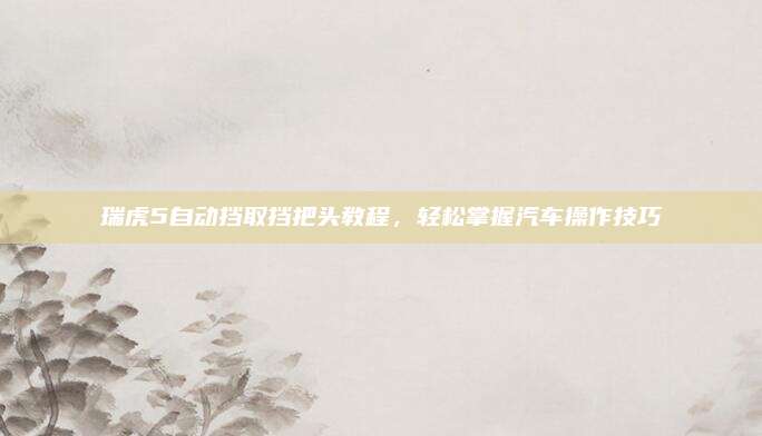 瑞虎5自动挡取挡把头教程，轻松掌握汽车操作技巧