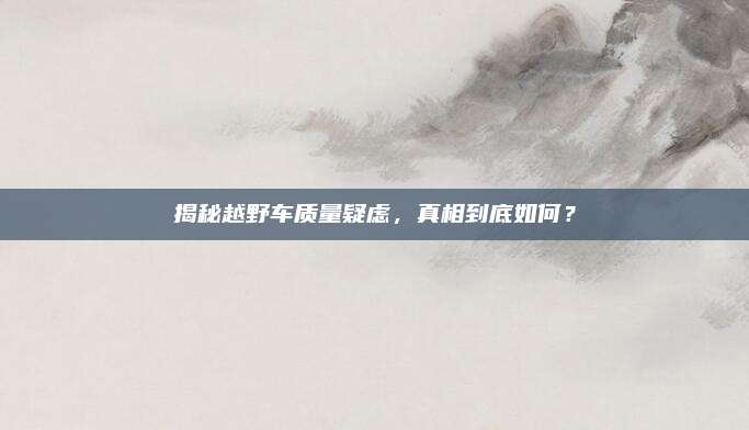 揭秘越野车质量疑虑，真相到底如何？