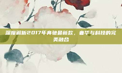 深度解析2017年奔驰最新款，奢华与科技的完美融合