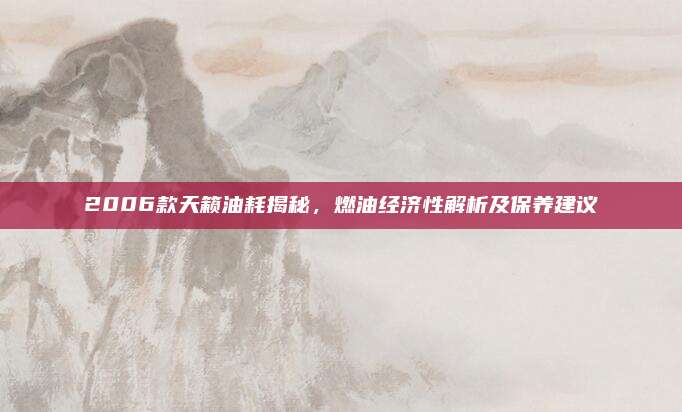 2006款天籁油耗揭秘，燃油经济性解析及保养建议