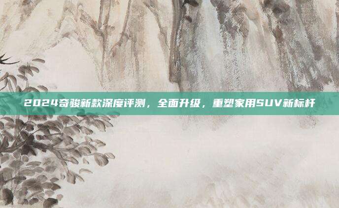 2024奇骏新款深度评测，全面升级，重塑家用SUV新标杆