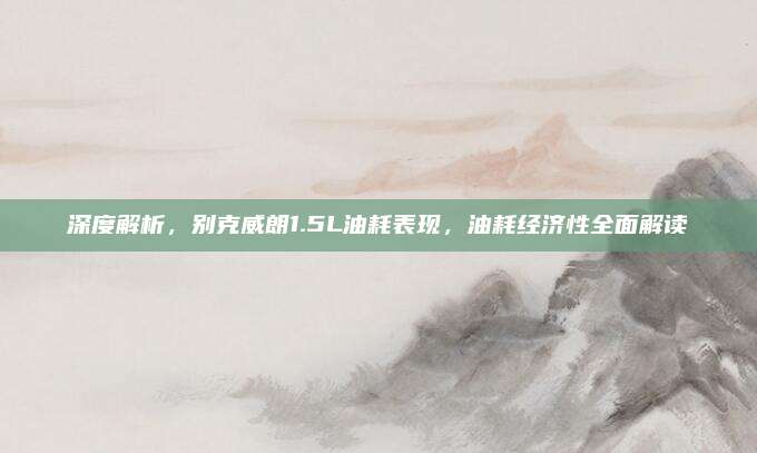 深度解析，别克威朗1.5L油耗表现，油耗经济性全面解读