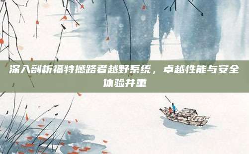 深入剖析福特撼路者越野系统，卓越性能与安全体验并重