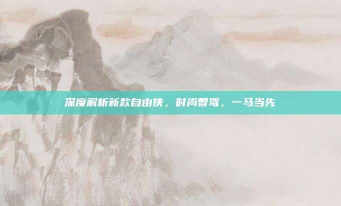 深度解析新款自由侠，时尚智驾，一马当先