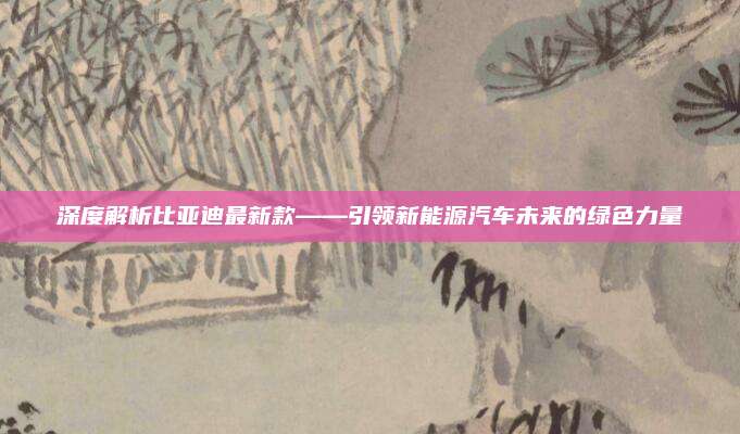 深度解析比亚迪最新款——引领新能源汽车未来的绿色力量