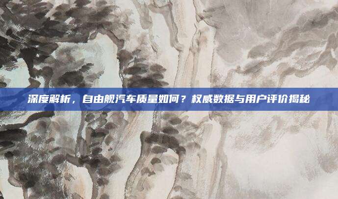 深度解析，自由舰汽车质量如何？权威数据与用户评价揭秘