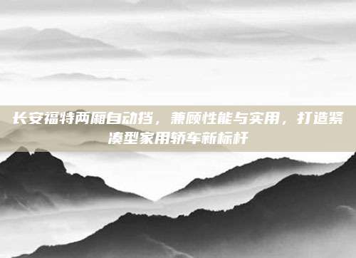 长安福特两厢自动挡，兼顾性能与实用，打造紧凑型家用轿车新标杆