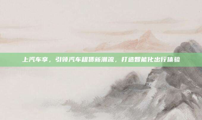 上汽车享，引领汽车租赁新潮流，打造智能化出行体验