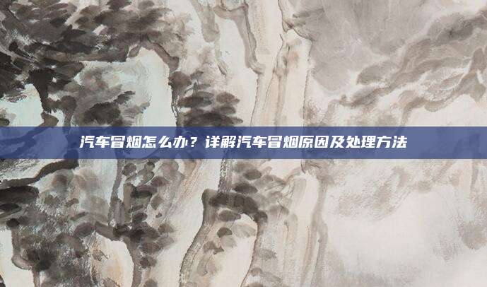 汽车冒烟怎么办？详解汽车冒烟原因及处理方法