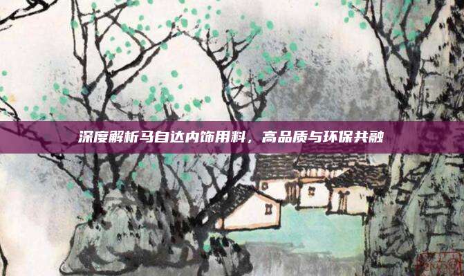 深度解析马自达内饰用料，高品质与环保共融